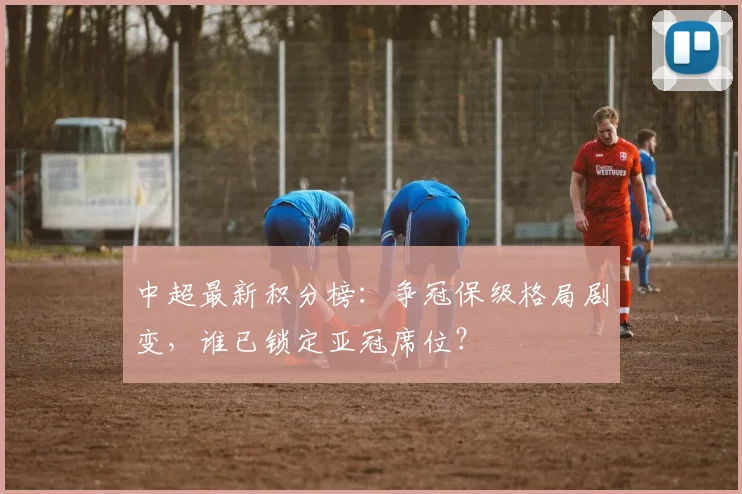 中超最新积分榜：争冠保级格局剧变，谁已锁定亚冠席位？