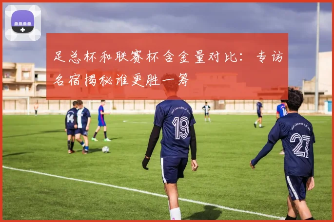 足总杯和联赛杯含金量对比：专访名宿揭秘谁更胜一筹