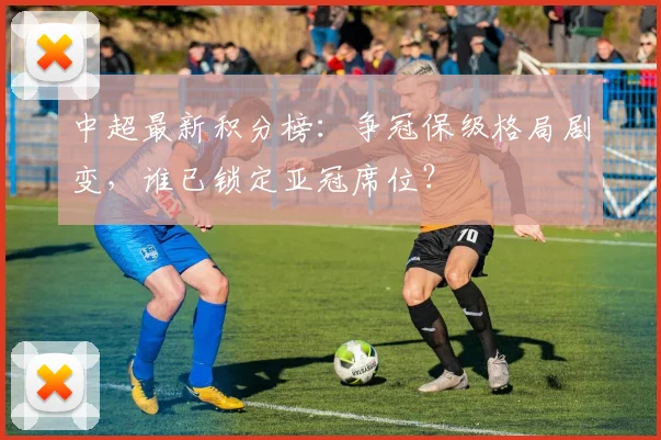 中超最新积分榜：争冠保级格局剧变，谁已锁定亚冠席位？