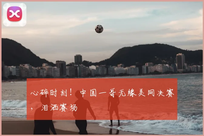 心碎时刻！中国一哥无缘美网决赛，泪洒赛场
